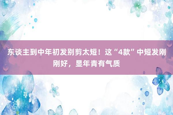 东谈主到中年初发别剪太短!这“4款”中短发刚刚好,显年青有气质